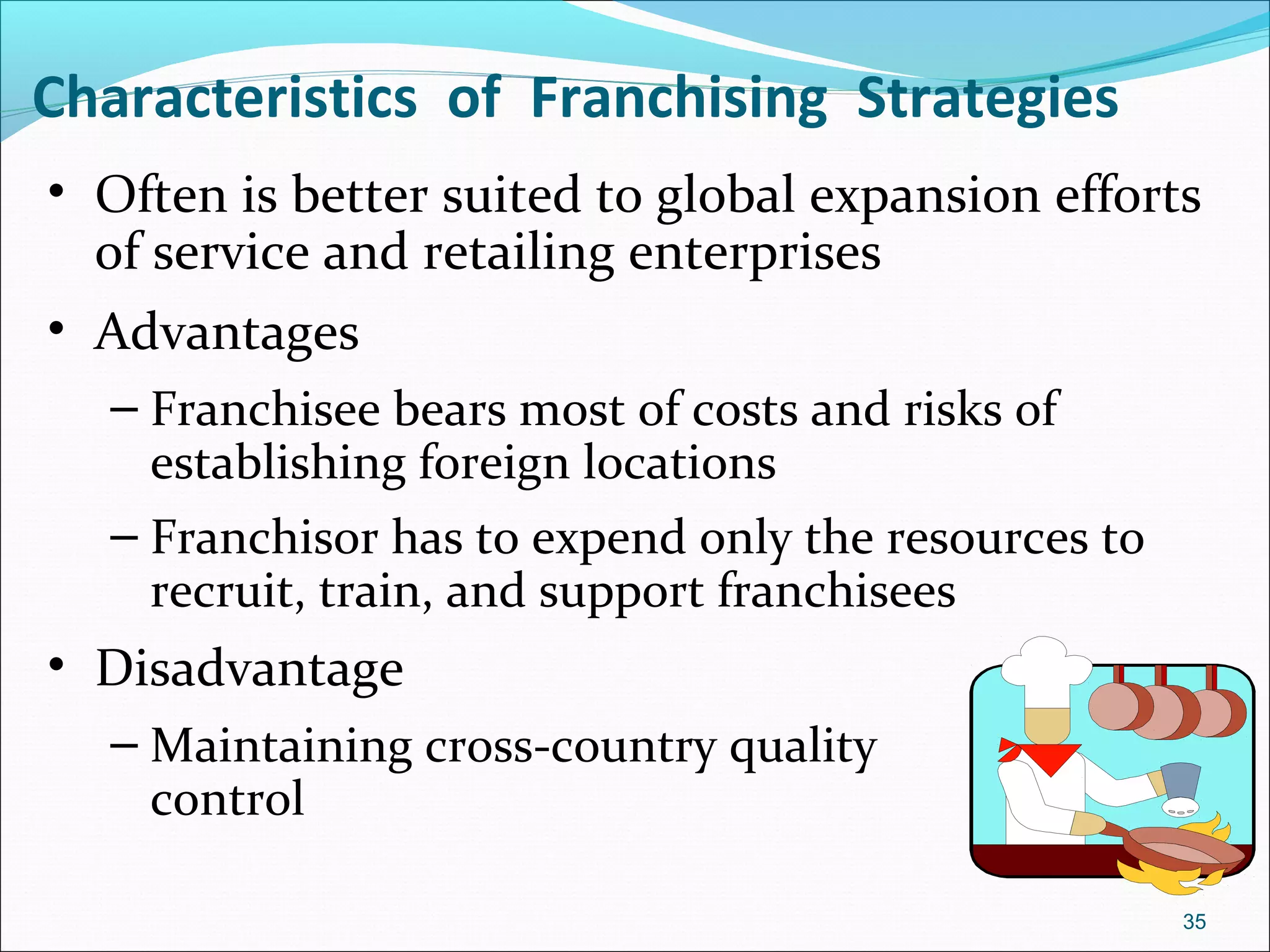 • Often is better suited to global expansion efforts
of service and retailing enterprises
• Advantages
– Franchisee bears most of costs and risks of
establishing foreign locations
– Franchisor has to expend only the resources to
recruit, train, and support franchisees
• Disadvantage
– Maintaining cross-country quality
control
Characteristics of Franchising Strategies
35
 