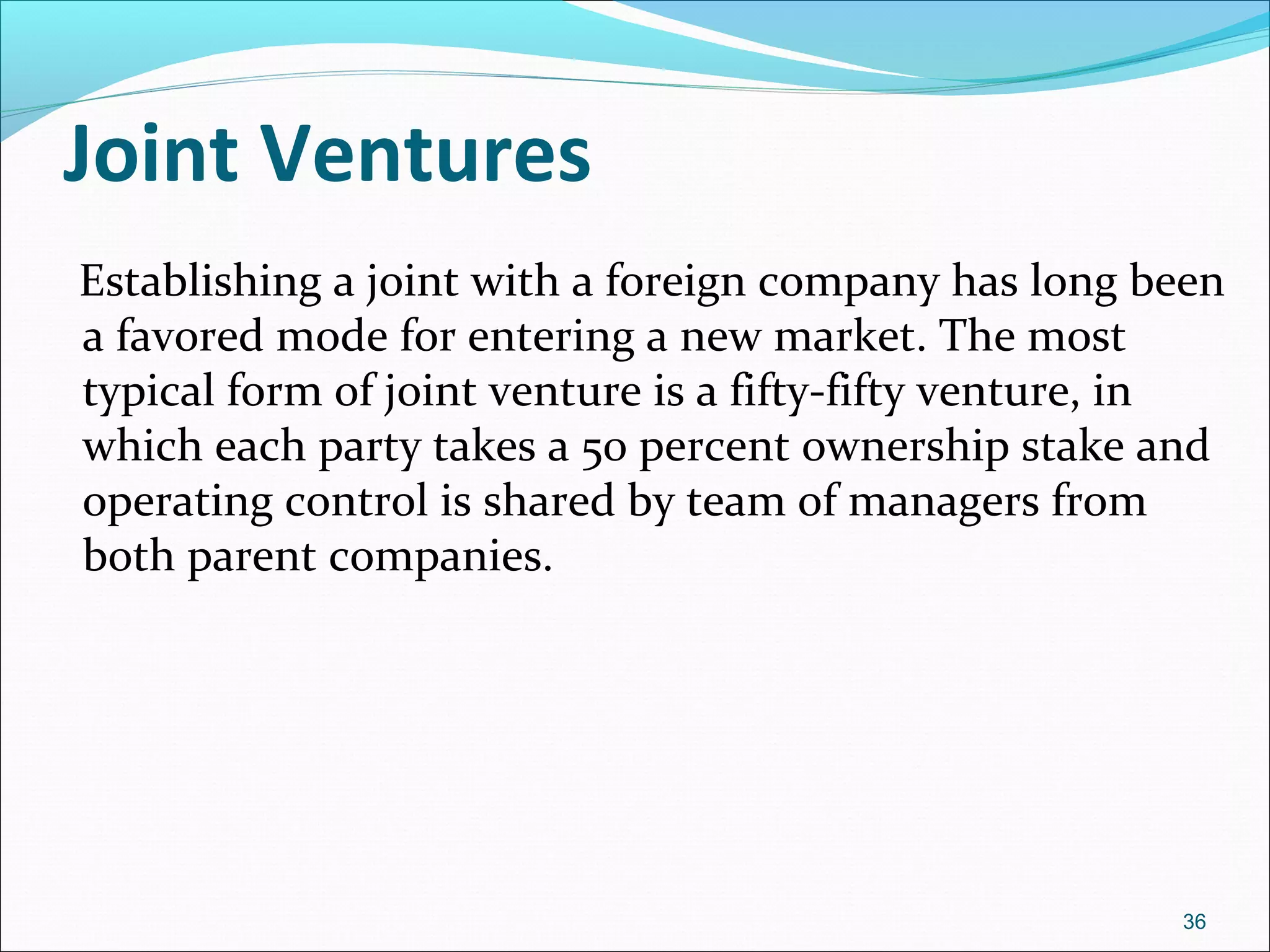 Joint Ventures
Establishing a joint with a foreign company has long been
a favored mode for entering a new market. The most
typical form of joint venture is a fifty-fifty venture, in
which each party takes a 50 percent ownership stake and
operating control is shared by team of managers from
both parent companies.
36
 