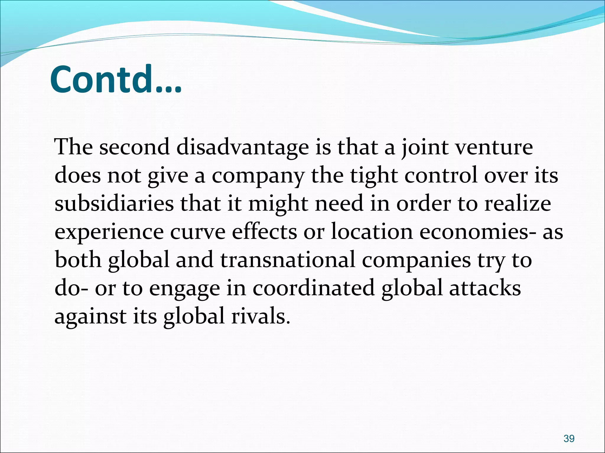 Contd…
The second disadvantage is that a joint venture
does not give a company the tight control over its
subsidiaries that it might need in order to realize
experience curve effects or location economies- as
both global and transnational companies try to
do- or to engage in coordinated global attacks
against its global rivals.
39
 