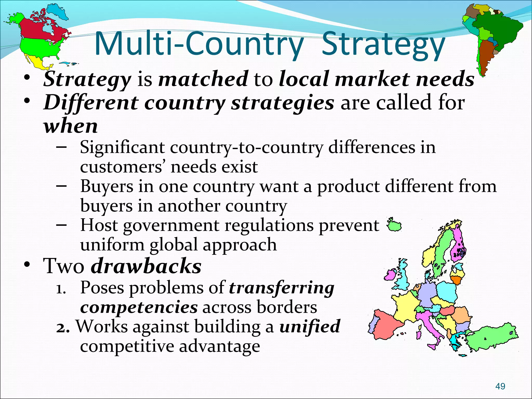 Multi-Country Strategy
• Strategy is matched to local market needs
• Different country strategies are called for
when
– Significant country-to-country differences in
customers’ needs exist
– Buyers in one country want a product different from
buyers in another country
– Host government regulations prevent
uniform global approach
• Two drawbacks
1. Poses problems of transferring
competencies across borders
2. Works against building a unified
competitive advantage
49
 
