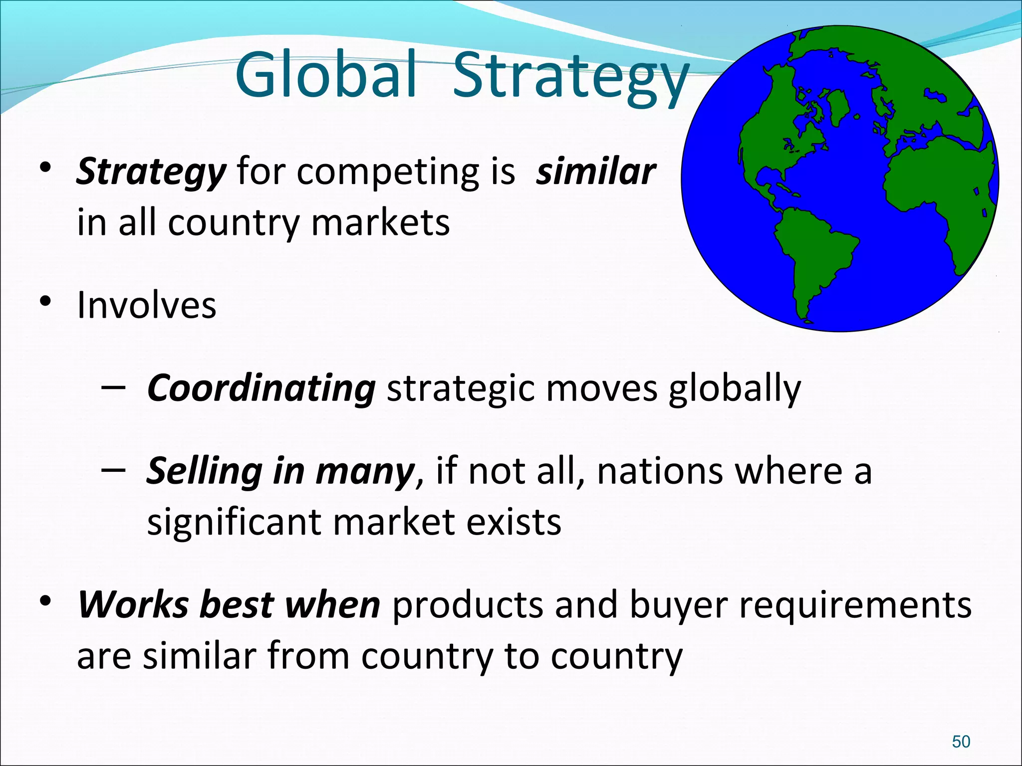 Global Strategy
• Strategy for competing is similar
in all country markets
• Involves
– Coordinating strategic moves globally
– Selling in many, if not all, nations where a
significant market exists
• Works best when products and buyer requirements
are similar from country to country
50
 