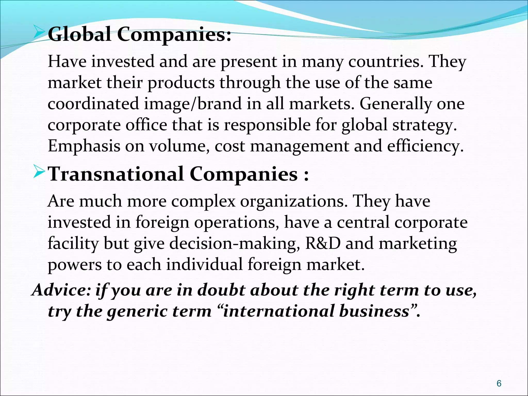 Global Companies:
Have invested and are present in many countries. They
market their products through the use of the same
coordinated image/brand in all markets. Generally one
corporate office that is responsible for global strategy.
Emphasis on volume, cost management and efficiency.
Transnational Companies :
Are much more complex organizations. They have
invested in foreign operations, have a central corporate
facility but give decision-making, R&D and marketing
powers to each individual foreign market.
Advice: if you are in doubt about the right term to use,
try the generic term “international business”.
6
 