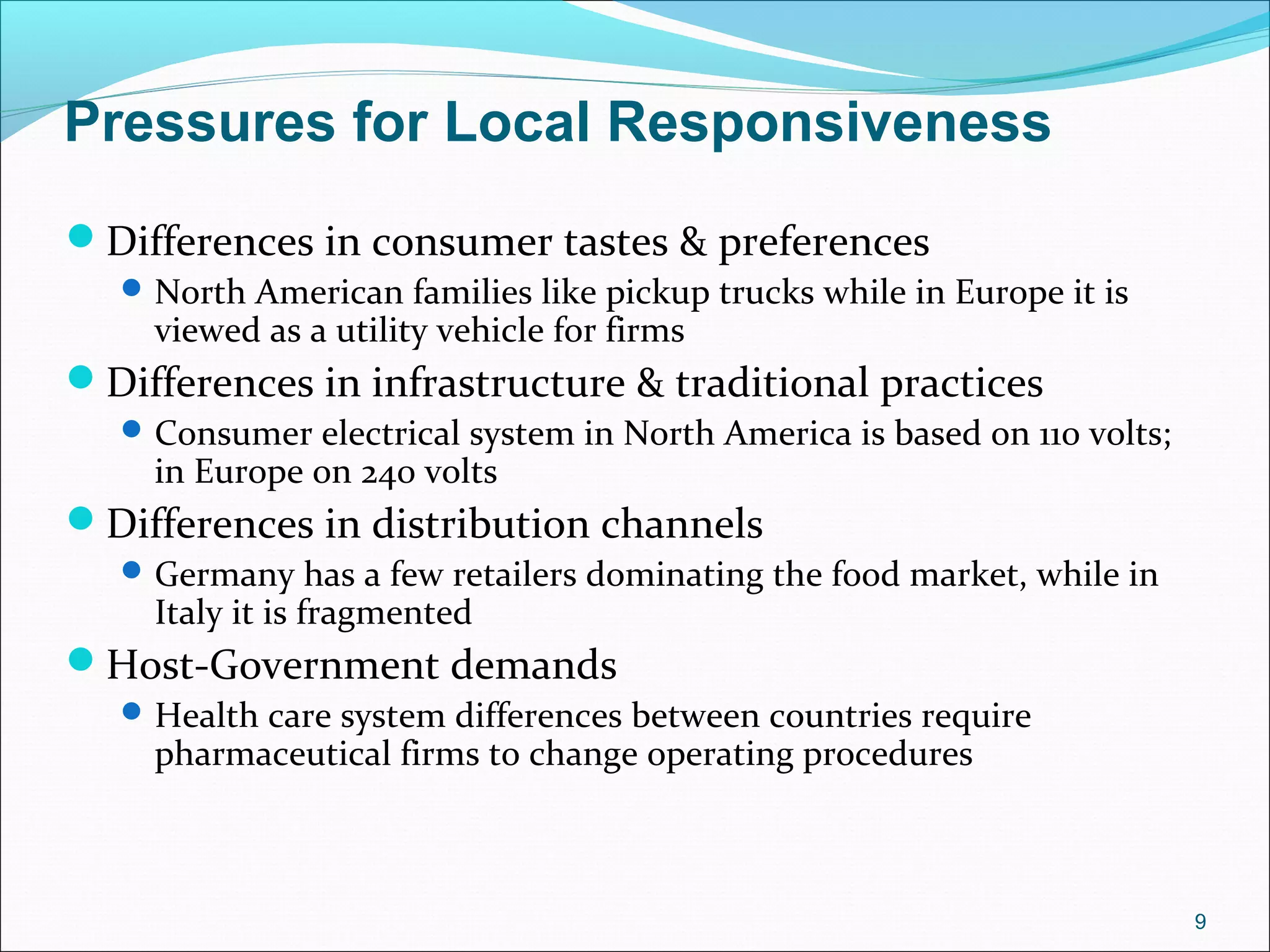 Pressures for Local Responsiveness
Differences in consumer tastes & preferences
North American families like pickup trucks while in Europe it is
viewed as a utility vehicle for firms
Differences in infrastructure & traditional practices
Consumer electrical system in North America is based on 110 volts;
in Europe on 240 volts
Differences in distribution channels
Germany has a few retailers dominating the food market, while in
Italy it is fragmented
Host-Government demands
Health care system differences between countries require
pharmaceutical firms to change operating procedures
9
 