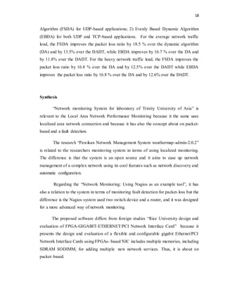 18 
Algorithm (FSDA) for UDP-based applications; 2) Evenly Based Dynamic Algorithm 
(EBDA) for both UDP and TCP-based applications. For the average network traffic 
load, the FSDA improves the packet loss ratio by 18.5 % over the dynamic algorithm 
(DA) and by 13.5% over the DADT, while EBDA improves by 16.7 % over the DA and 
by 11.8% over the DADT. For the heavy network traffic load, the FSDA improves the 
packet loss ratio by 16.8 % over the DA and by 12.5% over the DADT while EBDA 
improves the packet loss ratio by 16.8 % over the DA and by 12.6% over the DADT. 
Synthesis 
“Network monitoring System for laboratory of Trinity University of Asia” is 
relevant to the Local Area Network Performance Monitoring because it the same uses 
localized area network connection and because it has also the concept about on packet-based 
and a fault detection. 
The research “Pawikan Network Management System weathermap-admin-2.0.2” 
is related to the researchers monitoring system in terms of using localized monitoring. 
The difference is that the system is an open source and it aims to ease up network 
management of a complex network using its cool features such as network discovery and 
automatic configuration. 
Regarding the “Network Monitoring: Using Nagios as an example tool”, it has 
also a relation to the system in terms of monitoring fault detection for packet- loss but the 
difference is the Nagios system used two switch device and a router, and it was designed 
for a more advanced way of network monitoring. 
The proposed software differs from foreign studies “Rice University design and 
evaluation of FPGA-GIGABIT-ETHERNET/PCI Network Interface Card” because it 
presents the design and evaluation of a flexible and configurable gigabit Ethernet/PCI 
Network Interface Cards using FPGAs- based NIC includes multiple memories, including 
SDRAM SODIMM, for adding multiple new network services. Thus, it is about on 
packet–based. 
 
