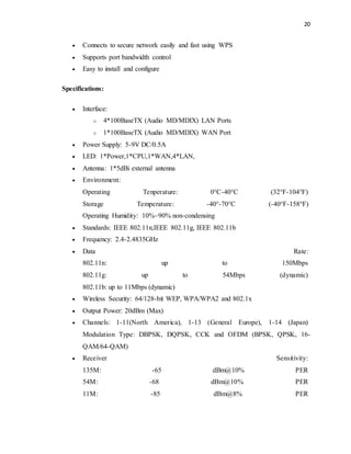 20 
 Connects to secure network easily and fast using WPS 
 Supports port bandwidth control 
 Easy to install and configure 
Specifications: 
 Interface: 
o 4*100BaseTX (Audio MD/MDIX) LAN Ports 
o 1*100BaseTX (Audio MD/MDIX) WAN Port 
 Power Supply: 5-9V DC/0.5A 
 LED: 1*Power,1*CPU,1*WAN,4*LAN, 
 Antenna: 1*5dBi external antenna 
 Environment: 
Operating Tenperature: 0°C-40°C (32°F-104°F) 
Storage Temperature: -40°-70°C (-40°F-158°F) 
Operating Humidity: 10%~90% non-condensing 
 Standards: IEEE 802.11n,IEEE 802.11g, IEEE 802.11b 
 Frequency: 2.4-2.4835GHz 
 Data Rate: 
802.11n: up to 150Mbps 
802.11g: up to 54Mbps (dynamic) 
802.11b: up to 11Mbps (dynamic) 
 Wireless Security: 64/128-bit WEP, WPA/WPA2 and 802.1x 
 Output Power: 20dBm (Max) 
 Channels: 1-11(North America), 1-13 (General Europe), 1-14 (Japan) 
Modulation Type: DBPSK, DQPSK, CCK and OFDM (BPSK, QPSK, 16- 
QAM/64-QAM) 
 Receiver Sensitivity: 
135M: -65 dBm@10% PER 
54M: -68 dBm@10% PER 
11M: -85 dBm@8% PER 
 