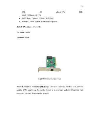 21 
6M: -88 dBm@10% PER 
11M: -90 dBm@8% PER 
 WAN Type: Dynamic IP/Static IP/ PPPoE 
 Wireless: Virtual Server/ WPS/WDS/ Repeater 
Default IP Address: 192.168.1.1 
Username: admin 
Password: admin 
Fig.2.9Network Interface Card 
Network interface controller (NIC) (also known as a network interface card, network 
adapter, LAN adapter and by similar terms) is a computer hardware component that 
connects a computer to a computer network. 
 