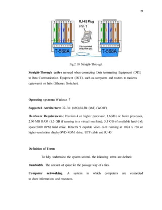 22 
Fig.2.10 Straight-Through 
Straight-Through cables are used when connecting Data terminating Equipment (DTE) 
to Data Communication Equipment (DCE), such as computers and routers to modems 
(gateways) or hubs (Ethernet Switches). 
Operating systems: Windows 7 
Supported Architectures:32-Bit (x86),64-Bit (x64) (WOW) 
Hardware Requirements : Pentium 4 or higher processor, 1.6GHz or faster processor, 
2.00 MB RAM (1.5 GB if running in a virtual machine), 5.5 GB of available hard-disk 
space,5400 RPM hard drive, DirectX 9 capable video card running at 1024 x 768 or 
higher-resolution displayDVD-ROM drive, UTP cable and RJ 45 
Definition of Terms 
To fully understand the system several, the following terms are defined: 
Bandwidth. The amount of space for the passage way of a files. 
Computer networking. A system in which computers are connected 
to share information and resources. 
 