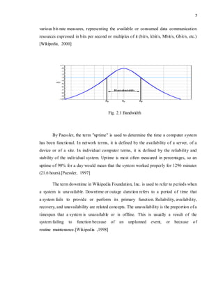 7 
various bit-rate measures, representing the available or consumed data communication 
resources expressed in bits per second or multiples of it (bit/s, kbit/s, Mbit/s, Gbit/s, etc.) 
[Wikipedia, 2000] 
Fig. 2.1 Bandwidth 
By Paessler, the term "uptime" is used to determine the time a computer system 
has been functional. In network terms, it is defined by the availability of a server, of a 
device or of a site. In individual computer terms, it is defined by the reliability and 
stability of the individual system. Uptime is most often measured in percentages, so an 
uptime of 90% for a day would mean that the system worked properly for 1296 minutes 
(21.6 hours).[Paessler, 1997] 
The term downtime in Wikipedia Foundation, Inc. is used to refer to periods when 
a system is unavailable. Downtime or outage duration refers to a period of time that 
a system fails to provide or perform its primary function. Reliability, availability, 
recovery, and unavailability are related concepts. The unavailability is the proportion of a 
timespan that a system is unavailable or is offline. This is usually a result of the 
system failing to function because of an unplanned event, or because of 
routine maintenance.[Wikipedia ,1998] 
 