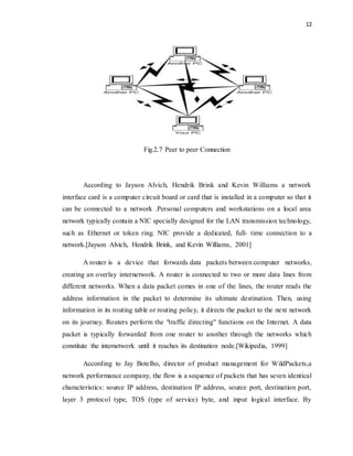 12 
Fig.2.7 Peer to peer Connection 
According to Jayson Alvich, Hendrik Brink and Kevin Williams a network 
interface card is a computer circuit board or card that is installed in a computer so that it 
can be connected to a network .Personal computers and workstations on a local area 
network typically contain a NIC specially designed for the LAN transmission technology, 
such as Ethernet or token ring. NIC provide a dedicated, full- time connection to a 
network.[Jayson Alvich, Hendrik Brink, and Kevin Williams, 2001] 
A router is a device that forwards data packets between computer networks, 
creating an overlay internetwork. A router is connected to two or more data lines from 
different networks. When a data packet comes in one of the lines, the router reads the 
address information in the packet to determine its ultimate destination. Then, using 
information in its routing table or routing policy, it directs the packet to the next network 
on its journey. Routers perform the "traffic directing" functions on the Internet. A data 
packet is typically forwarded from one router to another through the networks which 
constitute the internetwork until it reaches its destination node.[Wikipedia, 1999] 
According to Jay Botelho, director of product management for WildPackets,a 
network performance company, the flow is a sequence of packets that has seven identical 
characteristics: source IP address, destination IP address, source port, destination port, 
layer 3 protocol type, TOS (type of service) byte, and input logical interface. By 
 