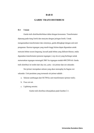 BAB II
GARDU TRAFO DISTRIBUSI
II.1 Umum
Gardu trafo distribusiberlokasi dekat dengan konsumen. Transformator
dipasang pada tiang listrik dan menyatu dengan jaringan listrik. Untuk
mengamankan transformator dan sistemnya, gardu dilengkapi dengan unit-unit
pengaman. Karena tegangan yang masih tinggi belum dapat digunakan untuk
mencatu beban secara langsung, kecuali pada beban yang didisain khusus, maka
digunakan transformator penurun tegangan ( step down) yang berfungsi untuk
menurunkan tegangan menengah 20kV ke tegangan rendah 400/230Volt. Gardu
trafo distribusi ini terdiri dari dua sisi, yaitu : sisi primer dan sisi sekunder.
Sisi primer merupakan saluran yang akan mensuplay ke bagian sisi
sekunder. Unit peralatan yang termasuk sisi primer adalah :
a. Saluran sambungan dari SUTM ke unit transformator (primer trafo).
b. Fuse cut out.
c. Ligthning arrester.
Gardu trafo distribusi ditunjukkan pada Gambar 2.1.
Universitas Sumatera Utara
 