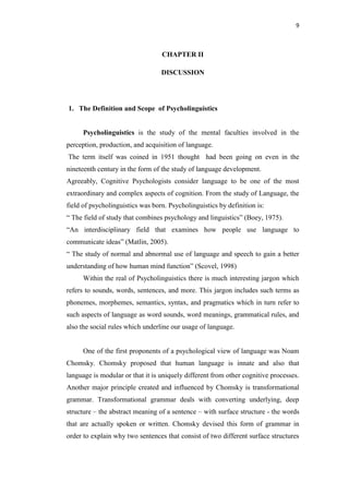 9
CHAPTER II
DISCUSSION
1. The Definition and Scope of Psycholinguistics
Psycholinguistics is the study of the mental faculties involved in the
perception, production, and acquisition of language.
The term itself was coined in 1951 thought had been going on even in the
nineteenth century in the form of the study of language development.
Agreeably, Cognitive Psychologists consider language to be one of the most
extraordinary and complex aspects of cognition. From the study of Language, the
field of psycholinguistics was born. Psycholinguistics by definition is:
“ The field of study that combines psychology and linguistics” (Boey, 1975).
“An interdisciplinary field that examines how people use language to
communicate ideas” (Matlin, 2005).
“ The study of normal and abnormal use of language and speech to gain a better
understanding of how human mind function” (Scovel, 1998)
Within the real of Psycholinguistics there is much interesting jargon which
refers to sounds, words, sentences, and more. This jargon includes such terms as
phonemes, morphemes, semantics, syntax, and pragmatics which in turn refer to
such aspects of language as word sounds, word meanings, grammatical rules, and
also the social rules which underline our usage of language.
One of the first proponents of a psychological view of language was Noam
Chomsky. Chomsky proposed that human language is innate and also that
language is modular or that it is uniquely different from other cognitive processes.
Another major principle created and influenced by Chomsky is transformational
grammar. Transformational grammar deals with converting underlying, deep
structure – the abstract meaning of a sentence – with surface structure - the words
that are actually spoken or written. Chomsky devised this form of grammar in
order to explain why two sentences that consist of two different surface structures
 