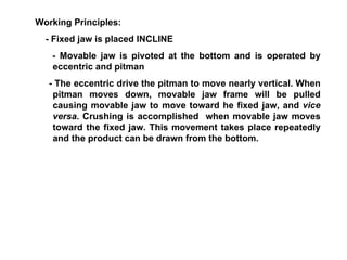 Working Principles:  - Fixed jaw is placed INCLINE - Movable jaw is pivoted at the bottom and is operated by eccentric and pitman - The eccentric drive the pitman to move nearly vertical. When pitman moves down, movable jaw frame will be pulled causing movable jaw to move toward he fixed jaw, and  vice versa . Crushing is accomplished  when movable jaw moves toward the fixed jaw. This movement takes place repeatedly and the product can be drawn from the bottom. 