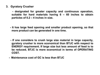 3.  Gyratory Crusher - designated for greater capacity and continuous operation, suitable for hard materials having 6 – 60 inches to obtain particles of 0.2 – 4 inches in size.  - It has large feed opening and smaller product opening, so that more product can be generated in one time.  - If one considers to crush large size material in large capacity, gyratory crusher is more economical than BTJC with respect to ENERGY requirement. If large size but less amount of feed is to be reduced, BTJC is more economical in terms of OPERATING COST. -  Maintenance cost of GC is less than BTJC 