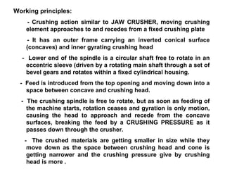 Working principles: - Crushing action similar to JAW CRUSHER, moving crushing element approaches to and recedes from a fixed crushing plate - It has an outer frame carrying an inverted conical surface (concaves) and inner gyrating crushing head -  Lower end of the spindle is a circular shaft free to rotate in an eccentric sleeve (driven by a rotating main shaft through a set of bevel gears and rotates within a fixed cylindrical housing. -  Feed is introduced from the top opening and moving down into a space between concave and crushing head.  -  The crushing spindle is free to rotate, but as soon as feeding of the machine starts, rotation ceases and gyration is only motion, causing the head to approach and recede from the concave surfaces, breaking the feed by a CRUSHING PRESSURE as it passes down through the crusher. -  The crushed materials are getting smaller in size while they move down as the space between crushing head and cone is getting narrower and the crushing pressure give by crushing head is more . 