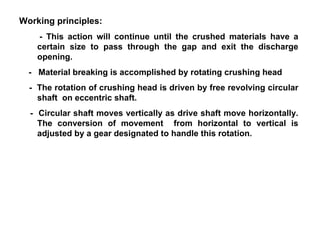 Working principles: - This action will continue until the crushed materials have a certain size to pass through the gap and exit the discharge opening. -  Material breaking is accomplished by rotating crushing head -  The rotation of crushing head is driven by free revolving circular shaft  on eccentric shaft. -  Circular shaft moves vertically as drive shaft move horizontally. The conversion of movement  from horizontal to vertical is adjusted by a gear designated to handle this rotation. 
