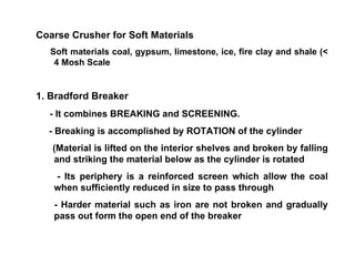 Coarse Crusher for Soft Materials  Soft materials coal, gypsum, limestone, ice, fire clay and shale (< 4 Mosh Scale 1. Bradford Breaker - It combines BREAKING and SCREENING. - Breaking is accomplished by ROTATION of the cylinder (Material is lifted on the interior shelves and broken by falling and striking the material below as the cylinder is rotated - Its periphery is a reinforced screen which allow the coal when sufficiently reduced in size to pass through - Harder material such as iron are not broken and gradually pass out form the open end of the breaker 