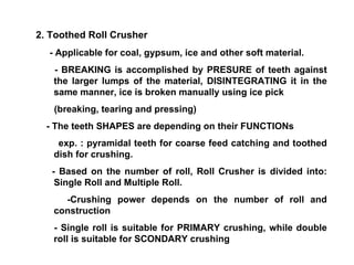 2. Toothed Roll Crusher - Applicable for coal, gypsum, ice and other soft material. - BREAKING is accomplished by PRESURE of teeth against the larger lumps of the material, DISINTEGRATING it in the same manner, ice is broken manually using ice pick (breaking, tearing and pressing) - The teeth SHAPES are depending on their FUNCTIONs  exp. : pyramidal teeth for coarse feed catching and toothed dish for crushing. - Based on the number of roll, Roll Crusher is divided into: Single Roll and Multiple Roll. -Crushing power depends on the number of roll and construction - Single roll is suitable for PRIMARY crushing, while double roll is suitable for SCONDARY crushing 