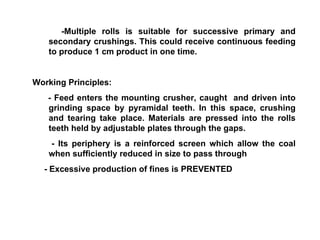 -Multiple rolls is suitable for successive primary and secondary crushings. This could receive continuous feeding to produce 1 cm product in one time. Working Principles: - Feed enters the mounting crusher, caught  and driven into grinding space by pyramidal teeth. In this space, crushing and tearing take place. Materials are pressed into the rolls teeth held by adjustable plates through the gaps. - Its periphery is a reinforced screen which allow the coal when sufficiently reduced in size to pass through - Excessive production of fines is PREVENTED 