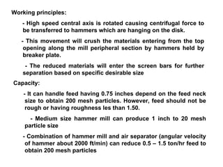 Working principles: - High speed central axis is rotated causing centrifugal force to be transferred to hammers which are hanging on the disk.  - This movement will crush the materials entering from the top opening along the mill peripheral section by hammers held by breaker plate.  - The reduced materials will enter the screen bars for further separation based on specific desirable size Capacity: - It can handle feed having 0.75 inches depend on the feed neck size to obtain 200 mesh particles. However, feed should not be rough or having roughness les than 1.50. - Medium size hammer mill can produce 1 inch to 20 mesh particle size   - Combination of hammer mill and air separator (angular velocity of hammer about 2000 ft/min) can reduce 0.5 – 1.5 ton/hr feed to obtain 200 mesh particles 