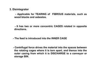 3. Disintegrator - Applicable for TEARING of  FIBROUS materials, such as wood blocks and asbestos. - It has two or more concentric CAGES rotated in opposite directions. - The feed is introduced into the INNER CAGE - Centrifugal force drives the material into the spaces between the rotating cages where it is torn apart, and thence into the outer casing from which it is DISCHARGE to a conveyor or storage BIN. 