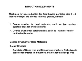 COARSE SIZE  REDUCTION   EQUIPMENTS Machines for size reduction for feed having particles size 3 - 4 inches or larger are divided into two groups, namely: Coarse crusher for hard materials, such as: jaw crusher, gyratory crusher or disk crusher Coarse crusher for soft materials, such as : hammer mill or toothed roll crusher Coarse Crusher for Hard Materials  1. Jaw Crusher Consists of Blake type and Dodge type crushers, Blake type is easily encountered in industries, but not for the Dodge type 
