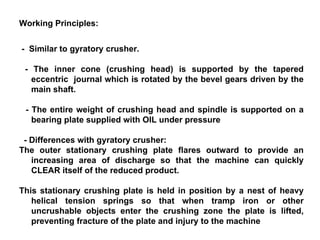 Working Principles: -  Similar to gyratory crusher.  - The inner cone (crushing head) is supported by the tapered eccentric  journal which is rotated by the bevel gears driven by the main shaft. - The entire weight of crushing head and spindle is supported on a bearing plate supplied with OIL under pressure - Differences with gyratory crusher: The outer stationary crushing plate flares outward to provide an increasing area of discharge so that the machine can quickly CLEAR itself of the reduced product. This stationary crushing plate is held in position by a nest of heavy helical tension springs so that when tramp iron or other uncrushable objects enter the crushing zone the plate is lifted, preventing fracture of the plate and injury to the machine 
