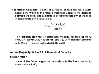 Theoretical Capacity:  weight of a ribbon of feed having a width equal o the width of the rolls, a thickness equal to the distance between the rolls, and a length to peripheral velocity of the rolls in linear units per interval time. - T = capacity (ton/hr);  v  = peripheral velocity, for rolls up to 72 inch,  v  = 300+84D r ,   L = width of rolls (ft), D p  = distance between rolls (ft),  = density of material (lb/ cu ft) Actual Capacity:  0.1 to 0.3 of Theoretical Capacity. Friction ratio =  ratio of the force tangent to the surface to the force normal to the surface = F T /F N 