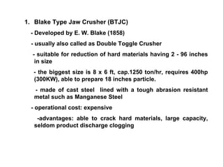 Blake Type Jaw Crusher (BTJC) - Developed by E. W. Blake (1858) - usually also called as Double Toggle Crusher - suitable for reduction of hard materials having 2 - 96 inches in size - the biggest size is 8 x 6 ft, cap.1250 ton/hr, requires 400hp (300KW), able to prepare 18 inches particle. - made of cast steel  lined with a tough abrasion resistant metal such as Manganese Steel - operational cost: expensive -advantages: able to crack hard materials, large capacity, seldom product discharge clogging  