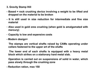 3. Gravity Stamp Hill - Based = rock crushing device involving a weight to be lifted and dropped on the material to be broken - It is still used in size reduction for intermediate and fine size material Also used in gold ores crushing (when gold is amalgamated with mercury) Capacity is low and expensive costs - Modern design= The stamps are vertical shafts raised by CAMs operating under collars fastened to the upper art of the shafts The lower end of each shafts is equipped with a heavy metal block which strikes on a stationary hard metal slab. Operation is carried out on suspensions of solid in water, which pass slowly through the crushing zone - Reduction ration, max 150 