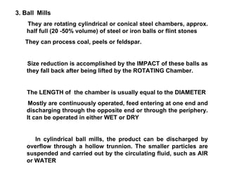 3. Ball   Mills They are rotating cylindrical or conical steel chambers, approx. half full (20 -50% volume) of steel or iron balls or flint stones They can process coal, peels or feldspar. Size reduction is accomplished by the IMPACT of these balls as they fall back after being lifted by the ROTATING Chamber. The LENGTH of  the chamber is usually equal to the DIAMETER Mostly are continuously operated, feed entering at one end and discharging through the opposite end or through the periphery. It can be operated in either WET or DRY In cylindrical ball mills, the product can be discharged by overflow through a hollow trunnion. The smaller particles are suspended and carried out by the circulating fluid, such as AIR or WATER 