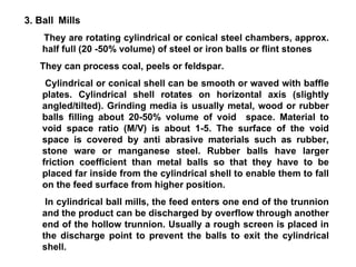 3. Ball   Mills They are rotating cylindrical or conical steel chambers, approx. half full (20 -50% volume) of steel or iron balls or flint stones They can process coal, peels or feldspar. Cylindrical or conical shell can be smooth or waved with baffle plates. Cylindrical shell rotates on horizontal axis (slightly angled/tilted). Grinding media is usually metal, wood or rubber balls filling about 20-50% volume of void  space. Material to void space ratio (M/V) is about 1-5. The surface of the void space is covered by anti abrasive materials such as rubber, stone ware or manganese steel. Rubber balls have larger friction coefficient than metal balls so that they have to be placed far inside from the cylindrical shell to enable them to fall on the feed surface from higher position.  In cylindrical ball mills, the feed enters one end of the trunnion and the product can be discharged by overflow through another end of the hollow trunnion. Usually a rough screen is placed in the discharge point to prevent the balls to exit the cylindrical shell. 