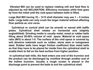 Vibrated Mill can be used to replace rotating mill and feed flow is adjusted by mill INCLINATION. Efficiency increases while time goes by from the initial until the void space between balls is filled. Large Ball Mill having 10 – 14 ft shell diameter may use 1 – 5 inches balls. Large balls can only crush the larger material without affecting finer particle as  vice versa . Cylindrical or conical shell can be smooth or waved with baffle plates. Cylindrical shell rotates on horizontal axis (slightly angled/tilted). Grinding media is usually metal, wood or rubber balls filling about 20-50% volume of void  space. Material to void space ratio (M/V) is about 1-5. The surface of the void space is covered by anti abrasive materials such as rubber, stone ware or manganese steel. Rubber balls have larger friction coefficient than metal balls so that they have to be placed far inside from the cylindrical shell to enable them to fall on the feed surface from higher position.  In cylindrical ball mills, the feed enters one end of the trunnion and the product can be discharged by overflow through another end of the hollow trunnion. Usually a rough screen is placed in the discharge point to prevent the balls to exit the cylindrical shell. 