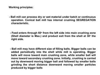 Working principles: - Ball mill can process dry or wet material under batch or continuous operation. Conical ball mill has internal crushing SEGREGATION characteristic. - Feed enters through 60 o  from the left side into main crushing zone (Shell diameter is Max.) and product exit from the shell at 30 o   the right side.  - Ball mill may have different size of filling balls. Bigger balls can be added periodically into the shell while mill is operating. Bigger balls will move toward main crushing zone, while smaller ball will move toward secondary crushing zone. Initially, crushing is carried out by downward moving bigger ball and followed by smaller balls grinding the short distance downward moving smaller particles produced by bigger balls 