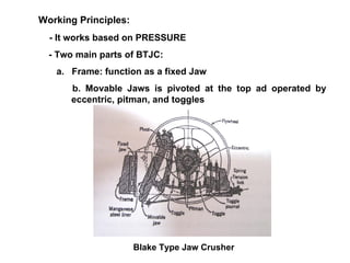 Working Principles:  - It works based on PRESSURE - Two main parts of BTJC: a.  Frame: function as a fixed Jaw b. Movable Jaws is pivoted at the top ad operated by eccentric, pitman, and toggles Blake Type Jaw Crusher 