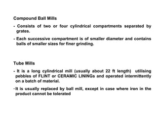Compound Ball Mills - Consists of two or four cylindrical compartments separated by grates. - Each successive compartment is of smaller diameter and contains balls of smaller sizes for finer grinding. Tube Mills - It is a long cylindrical mill (usually about 22 ft length)  utilising pebbles of FLINT or CERAMIC LININGs and operated intermittently on a batch of material. It is usually replaced by ball mill, except in case where iron in the product cannot be tolerated 