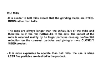 Rod Mills It is similar to ball mills except that the grinding media are STEEL RODS rather than balls.  The rods are always longer than the DIAMETER of the mills and therefore lie in the mill PARALLEL to the axis. The impact of the rods is received mainly by he larger particles causing preferential reduction on the coarsest particles and giving a more CLOSELY SIZED product. - It is more expensive to operate than ball mills, the use is when LESS fine particles are desired in the product. 