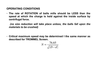 OPERATING CONDITIONS The rate of ROTATION of balls mills should be LESS than the speed at which the charge is held against the inside surface by centrifugal force. (no size reduction will take place unless, the balls fall upon the materials to be crushed) Critical maximum speed may be determined I the same manner as described for TROMMEL Screen. N = revolutions per minutes; D = diameter of  the mill (ft); d = diameter of the balls (ft) 