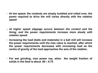 At low speed, the contents are simply tumbled and rolled over, the power required to drive the mill varies directly with the rotation speed  - At  higher speed  slippage occurs between the content and the lining, and the power requirements increase more slowly with rotation speed. Increasing the load (balls and materials) in a ball mill will increase the power requirements until the max value is reached, after which the power requirements decreases with increasing load as the centre of gravity of the load approaches the axis of the rotation. For wet grinding, max power req. when  the weight fraction of solids in the feed ia about .60 – 0.75 