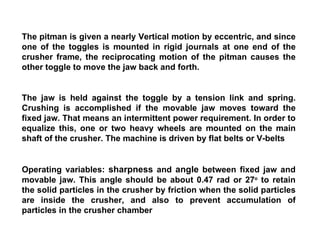 The pitman is given a nearly Vertical motion by eccentric, and since one of the toggles is mounted in rigid journals at one end of the crusher frame, the reciprocating motion of the pitman causes the other toggle to move the jaw back and forth. The jaw is held against the toggle by a tension link and spring. Crushing is accomplished if the movable jaw moves toward the fixed jaw. That means an intermittent power requirement. In order to equalize this, one or two heavy wheels are mounted on the main shaft of the crusher. The machine is driven by flat belts or V-belts Operating variables:  sharpness  and  angle  between fixed jaw and movable jaw. This angle should be about 0.47 rad or 27 o  to retain the solid particles in the crusher by friction when the solid particles are inside the crusher, and also to prevent accumulation of particles in the crusher chamber 