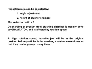 Reduction ratio can be adjusted by: 1. angle adjustment 2. height of crusher chamber Max reduction ratio = 8 Discharging of product from crushing chamber is usually done by GRAVITATON, and is affected by rotation speed At high rotation speed, movable jaw will be in the original position before particles inthe crushing chamber move down so that they can be pressed many times. 