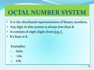 OCTAL NUMBER SYSTEM 
 It is the shorthand representation of binary numbers. 
 Any digit in this system is always less than 8. 
 It consists of eight digits from 0 to 7. 
 It’s base is 8. 
Examples: 
1. 56568 
2. 1248 
3. 3788 
 