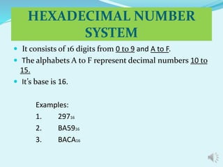 HEXADECIMAL NUMBER 
SYSTEM 
 It consists of 16 digits from 0 to 9 and A to F. 
 The alphabets A to F represent decimal numbers 10 to 
15. 
 It’s base is 16. 
Examples: 
1. 29716 
2. BA5916 
3. BACA16 
 