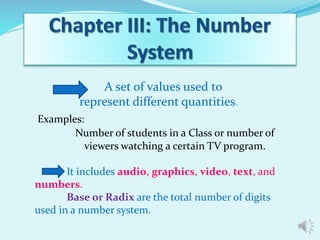 A set of values used to 
represent different quantities. 
Examples: 
Number of students in a Class or number of 
viewers watching a certain TV program. 
It includes audio, graphics, video, text, and 
numbers. 
Base or Radix are the total number of digits 
used in a number system. 
 