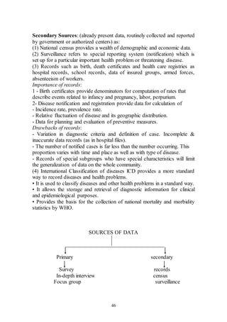 46
Secondary Sources: (already present data, routinely collected and reported
by government or authorized centers) as:
(1) National census provides a wealth of demographic and economic data.
(2) Surveillance refers to special reporting system (notification) which is
set up for a particular important health problem or threatening disease.
(3) Records such as birth, death certificates and health care registries as
hospital records, school records, data of insured groups, armed forces,
absenteeism of workers.
Importance of records:
1 - Birth certificates provide denominators for computation of rates that
describe events related to infancy and pregnancy, labor, perpurium.
2- Disease notification and registration provide data for calculation of
- Incidence rate, prevalence rate.
- Relative fluctuation of disease and its geographic distribution.
- Data for planning and evaluation of preventive measures.
Drawbacks of records:
- Variation in diagnostic criteria and definition of case. Incomplete &
inaccurate data records (as in hospital files).
- The number of notified cases is far less than the number occurring. This
proportion varies with time and place as well as with type of disease.
- Records of special subgroups who have special characteristics will limit
the generalization of data on the whole community.
(4) International Classification of diseases lCD provides a more standard
way to record diseases and health problems.
• It is used to classify diseases and other health problems in a standard way.
• It allows the storage and retrieval of diagnostic information for clinical
and epidemiological purposes.
• Provides the basis for the collection of national mortality and morbidity
statistics by WHO.
SOURCES OF DATA
Primary secondary
Survey records
In-depth interview census
Focus group surveillance
 