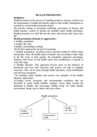 47
HEALTH PROMOTION
Definition :
Health promotion is the process of enabling people to increase control over
the determinants of health and thereby improve their health. Participation is
essential to sustain health promotion action.
All activities aiming at increasing well-being, prevention of disease and
health hazards, control of disease are included under health promotion.
Health promotion is to add ‘life into the years’ and not just add ‘years onto
life’.
Health promotion elements or approaches:
1- healthy population:
2- healthy life style
3-healthy surroundings (setting)
All the three approaches are part of a package
1- Healthy populations: all efforts done to increase health for all life stages
and groups. Since the health needs of people vary according to their stage
in the life cycle or their gender, the population approach encourages
initiatives that focus on the health needs and contributions of people at
every life stage.
2- Healthy lifestyles: This approach focuses more on the behavior of
individuals and how their decisions and actions can lead to healthier
outcomes. This can be done through health education, social mobilization
and advocacy programs.
No smoking, better nutrition and exercise are examples of the healthy
lifestyles approaches.
3-Creating social, economic and environmental conditions that are
favorable to good health (healthy settings). Every thing around the
individual is healthy and encourages healthy living. To make healthy
environment cheap, easy to attain, and every where.
Health promotion
Healthy
population
Environmental
health
Healthy
life style
 