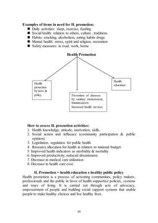 48
Examples of items in need for H. promotion:
 Daily activities: sleep, exercise, feeding
 Social health: relation to others, culture , traditions
 Habits: smoking, alcoholism, eating habits drugs
 Mental health: stress, spirit and religion, recreation
 Safety measures: in road, work, home
Health Promotion
How to assess H. promotion activities:
1. Health knowledge, attitude, motivation, skills.
2. Social action and influence (community participation & public
opinion).
3. Legislation, regulation for public health
4. Resource allocation for health in relation to national budget.
5. Improved health indicators as morbidity & mortality
6. Improved productivity, reduced absenteeism.
7. Decrease in medical care utilization
8. Decrease in health care cost.
H. Promotion = health education x healthy public policy
Health promotion is a process of activating communities, policy makers,
professionals and the public in favor of health supportive policies, systems
and ways of living. It is carried out through acts of advocacy,
empowerment of people and building social support systems that enable
people to make healthy choices and live healthy lives.
Health
protection
by laws &
policy Prevention of diseases
by: sanitary environment,
Immunization
Increased health services
Health
education
 