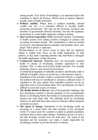 50
among people. Poor levels of knowledge is an important factor that
contribute to almost all diseases. Efforts done to improve illiteracy
actually share in health promotion
4- Political stability: Where there is political instability, internal
conflict and war, it is extremely difficult to develop health-
promoting environments. Not only are the economic resources and
priorities of governments directed elsewhere, but also the regulatory
environment to create health supportive settings is lacking.
5- Inter sectoral cooperation: Health promotion requires reorientation
of health systems from tertiary (curative strategies) to primary and
secondary prevention models. This reorientation is often be resisted
by doctors, and pharmaceutical companies and hospitals, those who
adopt ‘find it and fix it’ approach.
Decision-makers in all sectors (even in areas that are indirectly
related to health) must focus on the health implications of their
policies, in fact, their competing priorities may lead them to disregard
the health implications of their decisions.
6- Commercial interests: Marketing does not necessarily consider
health of citizens of developing countries uppermost in their
priorities. This is often result in poor health outcomes. For example
marketing tobacco, and western food products.
Commercial propaganda of unhealthy products and lifestyles make it
difficult for healthy choices to be the easy or the attractive choices.
Regulation of the activities of these commercial interests is required,
but political will may be insufficient to introduce sufficient levels of
regulation as the taxes gained from unhealthy products can be an
important source of government funds. Poor governments can find it
difficult to resist this source of revenue.
7- The double burden of disease: One of the particular challenges that
face developing countries is that the epidemic of non communicable
disease is developing before the burden of communicable (infectious
disease) has been dealt with. The difficulty faced by developing
nations is to deal with these dual sources of disease without adequate
economic resources
8- The speed of change: Populations in the developing world are
increasing at a much faster rate than countries in the developed
world. It is much easier for countries to adjust to gradual population
transitions than to these rapid changes. Population increase at such a
rate that all policy systems have not kept pace. The speed of the
transition and the economic cost make it nearly impossible for
developing countries to provide all needs of citizens.
 