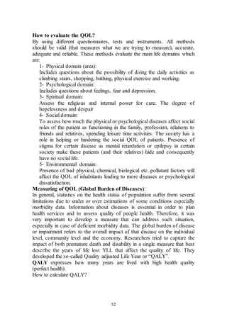 52
How to evaluate the QOL?
By using different questionnaires, tests and instruments. All methods
should be valid (that measures what we are trying to measure), accurate,
adequate and reliable. These methods evaluate the main life domains which
are:
1- Physical domain (area):
Includes questions about the possibility of doing the daily activities as
climbing stairs, shopping, bathing, physical exercise and working.
2- Psychological domain:
Includes questions about feelings, fear and depression.
3- Spiritual domain:
Assess the religious and internal power for cure. The degree of
hopelessness and despair
4- Social domain:
To assess how much the physical or psychological diseases affect social
roles of the patient as functioning in the family, profession, relations to
friends and relatives, spending leisure time activities. The society has a
role in helping or hindering the social QOL of patients. Presence of
stigma for certain disease as mental retardation or epilepsy in certain
society make these patients (and their relatives) hide and consequently
have no social life.
5- Environmental domain:
Presence of bad physical, chemical, biological etc..pollutant factors will
affect the QOL of inhabitants leading to more diseases or psychological
dissatisfaction.
Measuring of QOL (Global Burden of Diseases):
In general, statistics on the health status of population suffer from several
limitations due to under or over estimations of some conditions especially
morbidity data. Information about diseases is essential in order to plan
health services and to assess quality of people health. Therefore, it was
very important to develop a measure that can address such situation,
especially in case of deficient morbidity data. The global burden of disease
or impairment refers to the overall impact of that disease on the individual
level, community level and the economy. Researchers tried to capture the
impact of both premature death and disability in a single measure that best
describe the years of life lost YLL that affect the quality of life. They
developed the so-called Quality adjusted Life Year or “QALY”.
QALY expresses how many years are lived with high health quality
(perfect health).
How to calculate QALY?
 