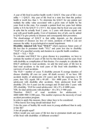 53
A year of life lived in perfect health worth 1 QALY. One year of life x one
utility = 1 QALY. Any year of life lived in a state less than this perfect
health is worth less than 1. To determine the QALY for any patient just
multiply the utility value associated with a given state of health by the
years lived in this state. For example a patient lived two years bed ridden
(utility is 0.5) his QALY=2 x 0.5=1. this means that he lived one year only
in spite that he actually lived 2 years. i.e 2 years with disease equals one
year with good health quality. Cost of treatment, loss of job, can be added
to QALY to give priority to diseases and consequently their prevention.
The disadvantage of QALY is that utility depends on the physical
assessment of diseases (as loss of vision, paralysis of limb) it can not
measure the utility in psychological or mental impairment.
Disability Adjusted Life Year “DALY” which expresses future years of
life lost due to premature death "YLL" and years lost due to disability
"YLD" of a specified severity and duration in a specific health condition.
DALY = YLL + YLD
To calculate total DALY for a given disease in a population, we have to
estimate the number of years of life lost by that disease and the years lived
with disability as complication of that disease. For example, to calculate the
DALY attributed to road accidents, we add the total years of life lost in
fatal road accidents to the total years of life lived with disabilities by
survivors of such accidents.
The YLD = number of cases X disability percent X average duration of
disease disability till cure (or years till death occurs). If we have 100
accident deaths of adolescents (16 years) and the life expectancy is 60
years, then YLL equals 100 x 44 (60 – 16)= 4400 years. If we have 70
adolescent with disability after accidents. Sixty adolescent lived with
disability 25% for 4 years (on the average) and 10 died after 3 years with
30% disability. YLD for cured adolescents= 60 x 25 x 4=6000 years.
YDL for died adolescents with disability= 10 x 30 x 3=900 years
Therefore DALY of road accidents for adolescents =
4400+6000+900=11300 years. This number expresses the necessity of road
accident prevention program.
In order to apply this measure, these values have to be considered:
1-Who knows how long should individual live?
2-Are the years of healthy life worth more in young adulthood than in early
or late life?
3-Are all people equal?
4-How would you sum years of life lost due to premature death and years
of life lived with disabilities of different severities?
 