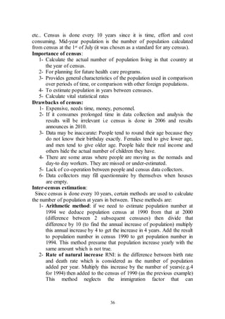 36
etc.. Census is done every 10 years since it is time, effort and cost
consuming. Mid-year population is the number of population calculated
from census at the 1st of July (it was chosen as a standard for any census).
Importance of census:
1- Calculate the actual number of population living in that country at
the year of census.
2- For planning for future health care programs.
3- Provides general characteristics of the population used in comparison
over periods of time, or comparison with other foreign populations.
4- To estimate population in years between censuses.
5- Calculate vital statistical rates
Drawbacks of census:
1- Expensive, needs time, money, personnel.
2- If it consumes prolonged time in data collection and analysis the
results will be irrelevant i.e census is done in 2006 and results
announces in 2010.
3- Data may be inaccurate: People tend to round their age because they
do not know their birthday exactly. Females tend to give lower age,
and men tend to give older age. People hide their real income and
others hide the actual number of children they have.
4- There are some areas where people are moving as the nomads and
day-to day workers. They are missed or under-estimated.
5- Lack of co-operation between people and census data collectors.
6- Data collectors may fill questionnaire by themselves when houses
are empty.
Inter-census estimation:
Since census is done every 10 years, certain methods are used to calculate
the number of population at years in between. These methods are:
1- Arithmetic method: if we need to estimate population number at
1994 we deduce population census at 1990 from that at 2000
(difference between 2 subsequent censuses) then divide that
difference by 10 (to find the annual increase of population) multiply
this annual increase by 4 to get the increase in 4 years. Add the result
to population number in census 1990 to get population number in
1994. This method presume that population increase yearly with the
same amount which is not true.
2- Rate of natural increase RNI: is the difference between birth rate
and death rate which is considered as the number of population
added per year. Multiply this increase by the number of years(e.g.4
for 1994) then added to the census of 1990 (as the previous example)
This method neglects the immigration factor that can
 